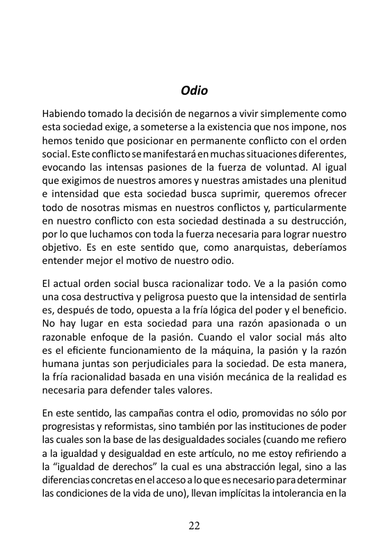 Odio  Habiendo tomado la decisién de negarnos a vivir simplemente como estasociedad exige, a someterse a la existencia que nos impone, nos hemos tenido que posicionar en permanente conflicto con el orden social. Este conflictose manifestard en muchas ituaciones diferentes, evocando las intensas pasiones de la fuerza de voluntad. Al igual que exigimos de nuestros amores y nuestras amistades una plenitud e intensidad que esta sociedad busca suprimir, queremos ofrecer todo de nosotras mismas en nuestros conflictos y, particularmente en nuestro conflicto con esta sociedad destinada a su destruccién, por lo que luchamos con toda la fuerza necesaria para lograr nuestro objetivo. Es en este sentido que, como anarquistas, deberiamos entender mejor el motivo de nuestro odio.  l actual orden social busca racionalizar todo. Ve a la pasién como una cosa destructiva y peligrosa puesto que la intensidad de sentirla es, después de todo, opuesta a la fria I6gica del poder y el beneficio. No hay lugar en esta sociedad para una razén apasionada o un razonable enfoque de la pasién. Cuando el valor social més alto es el eficiente funcionamiento de la maquina, la pasion y la razon humana juntas son perjudiciales para la sociedad. De esta manera, Ia fria racionalidad basada en una visién mecénica de la realidad es necesaria para defender tales valores.  En este sentido, las campaias contra el odio, promovidas no sélo por progresistas y reformistas, sino también por las instituciones de poder las cuales son la base de las desigualdades sociales (cuando me refiero a la igualdad y desigualdad en este articulo, no me estoy refiriendo a Ia “igualdad de derechos” la cual es una abstraccion legal, sino a las diferencias concretas en el accesoalo que esnecesario para determinar las condiciones de la vida de uno), llevan implicitas la intolerancia en la  22 